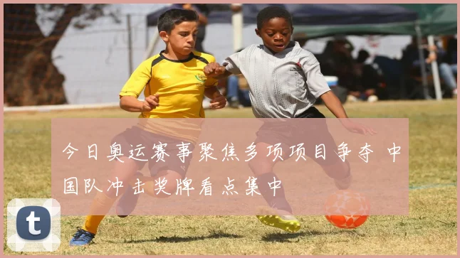 今日奥运赛事聚焦多项项目争夺 中国队冲击奖牌看点集中