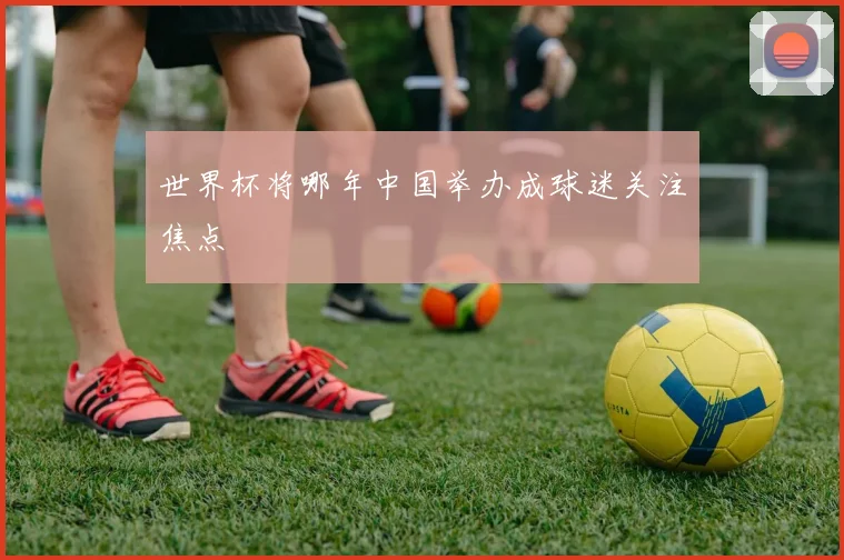世界杯将哪年中国举办成球迷关注焦点