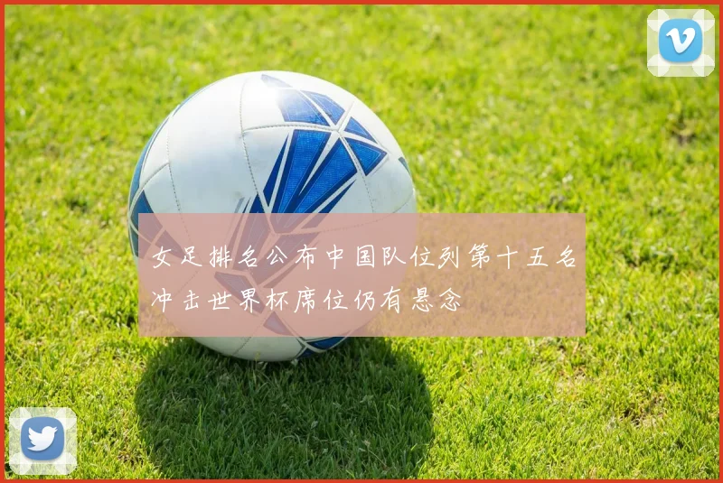 女足排名公布中国队位列第十五名冲击世界杯席位仍有悬念