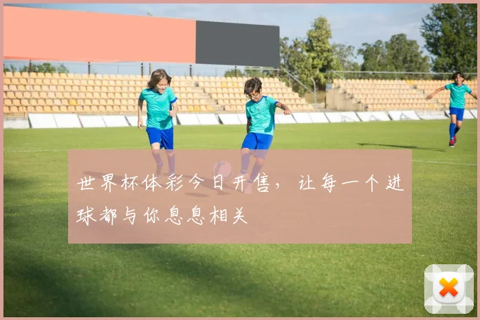 世界杯体彩今日开售，让每一个进球都与你息息相关
