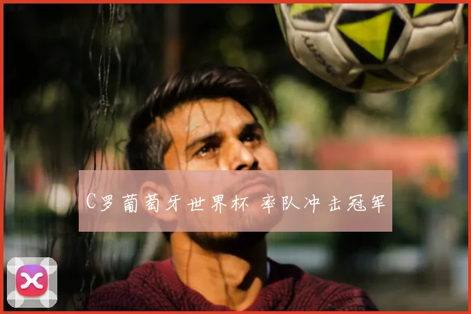 C罗葡萄牙世界杯 率队冲击冠军