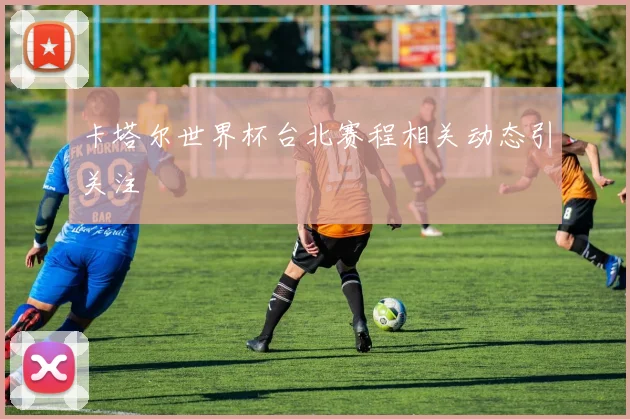 卡塔尔世界杯台北赛程相关动态引关注