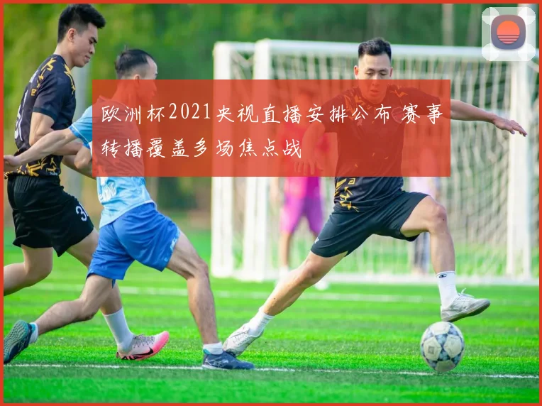 欧洲杯2021央视直播安排公布 赛事转播覆盖多场焦点战