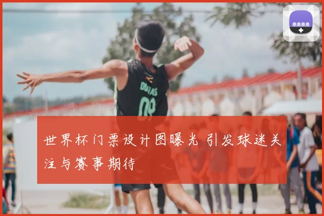 世界杯门票设计图曝光 引发球迷关注与赛事期待
