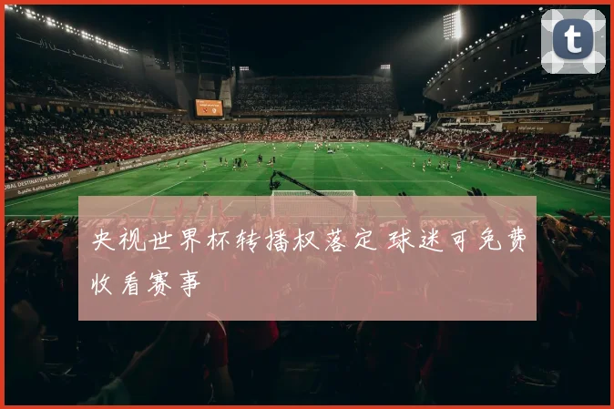 央视世界杯转播权落定 球迷可免费收看赛事