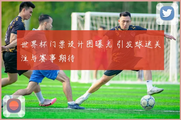 世界杯门票设计图曝光 引发球迷关注与赛事期待