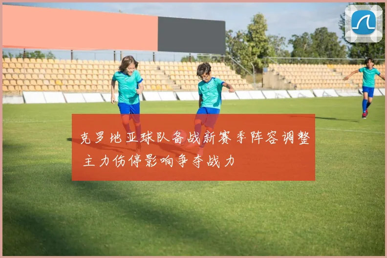 克罗地亚球队备战新赛季阵容调整 主力伤停影响争夺战力