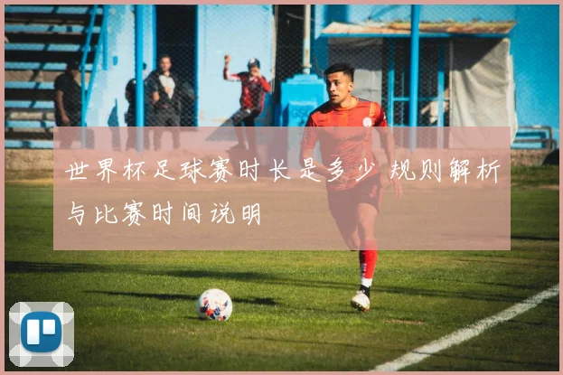 世界杯足球赛时长是多少 规则解析与比赛时间说明